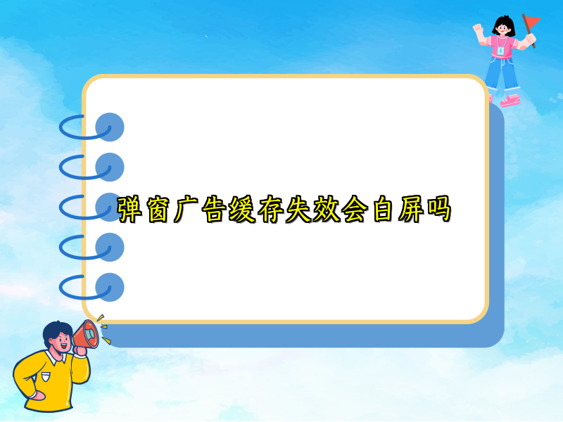 弹窗广告缓存失效会白屏吗
